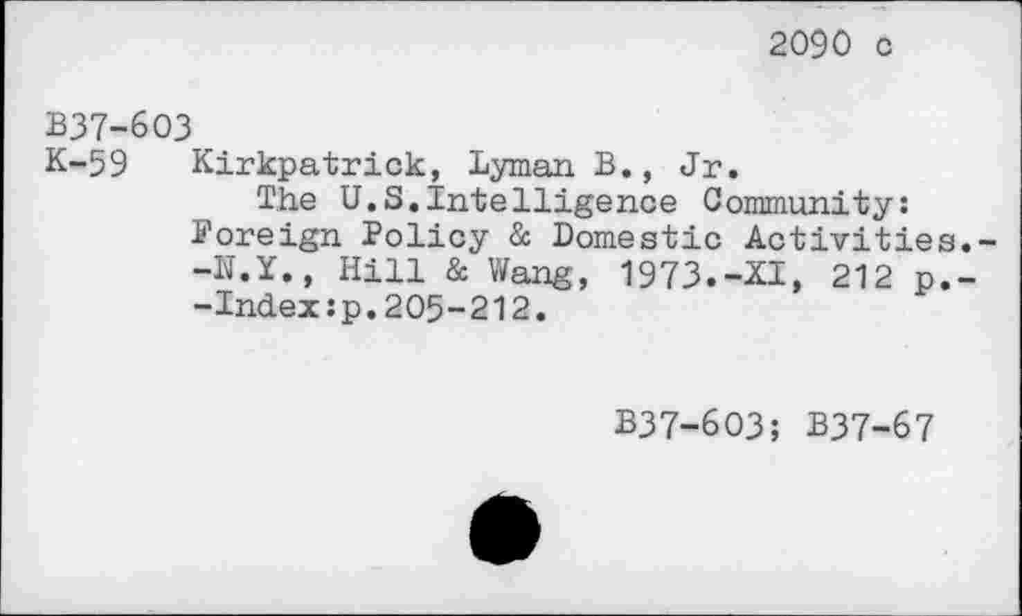 ﻿2090 c
B37-6O3
K-59 Kirkpatrick, Lyman B., Jr.
The U.S.intelligence Community: foreign Policy & Domestic Activities.--N.Y., Hill & Wang, 1973.-XI, 212 p.--Index:p.205-212.
B37-6O3; B37-67